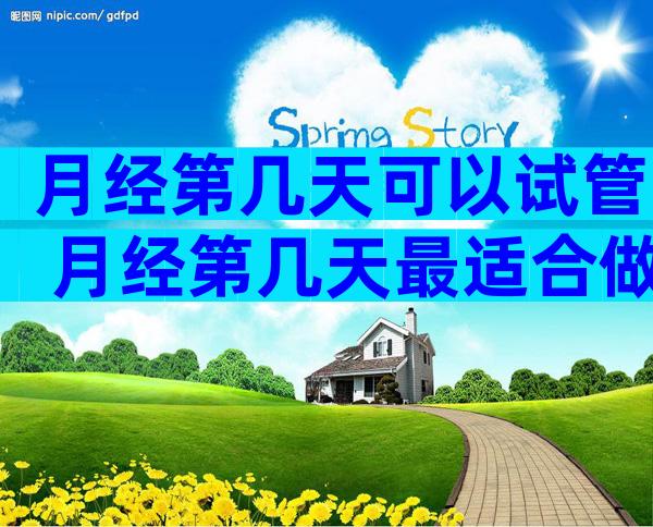 月经第几天可以试管 月经第几天最适合做试管婴儿成功率比较高